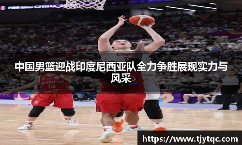 中国男篮迎战印度尼西亚队全力争胜展现实力与风采