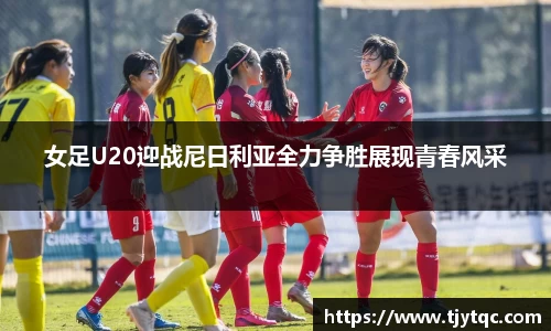 女足U20迎战尼日利亚全力争胜展现青春风采